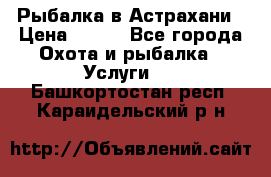 Рыбалка в Астрахани › Цена ­ 500 - Все города Охота и рыбалка » Услуги   . Башкортостан респ.,Караидельский р-н